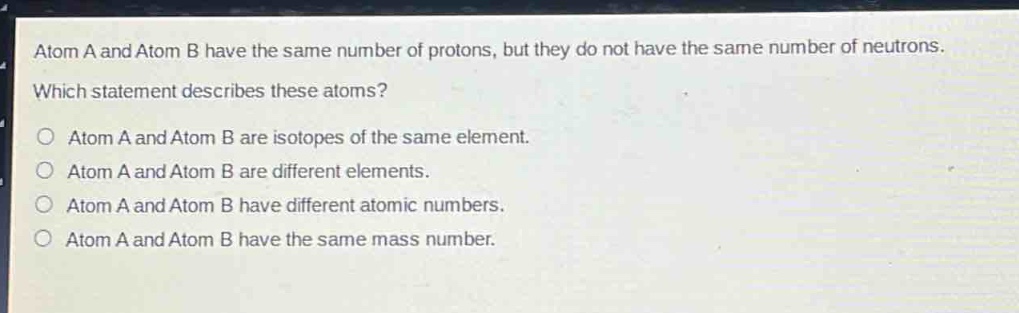 atom a and atom b have the same number of protons, but they do not have the same number of neutrons. which statement describes these atoms? o atom a and atom b are isotopes of the same element. o atom a and atom b are different elements. o atom a and atom b have different atomic numbers. o atom a and atom b have the same mass number.