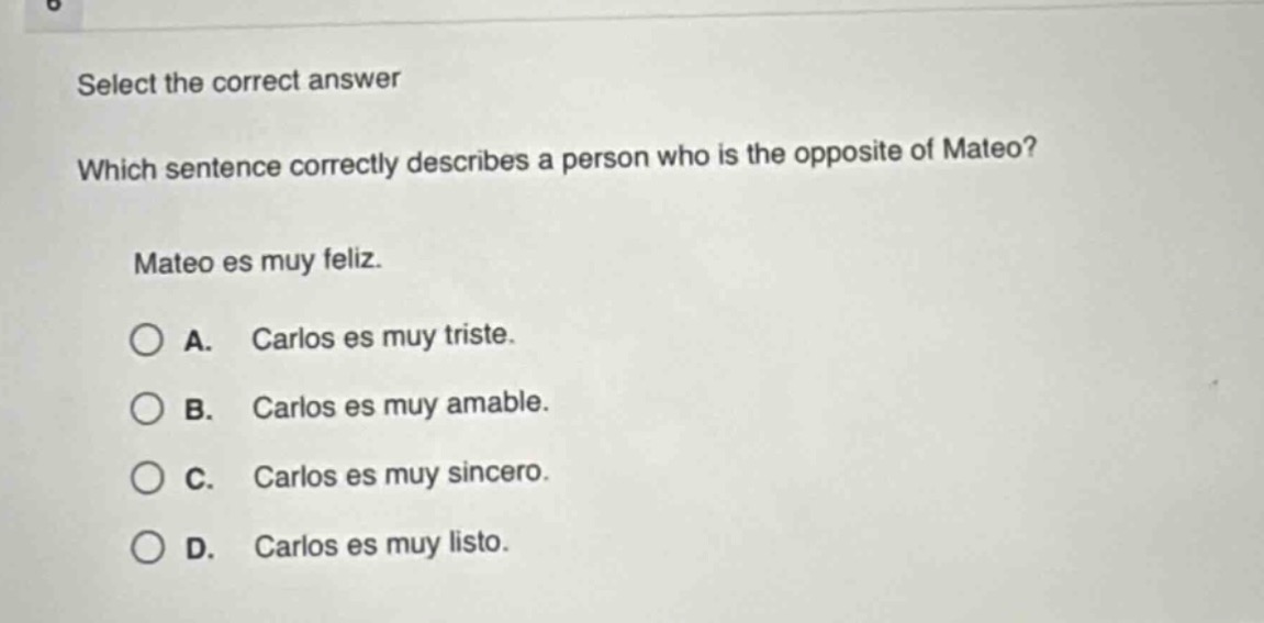 select the correct answer\nwhich sentence correctly describes a person who is the opposite of mateo?\nmateo es muy feliz.\na. carlos es muy triste.\nb. carlos es muy amable.\nc. carlos es muy sincero.\nd. carlos es muy listo.