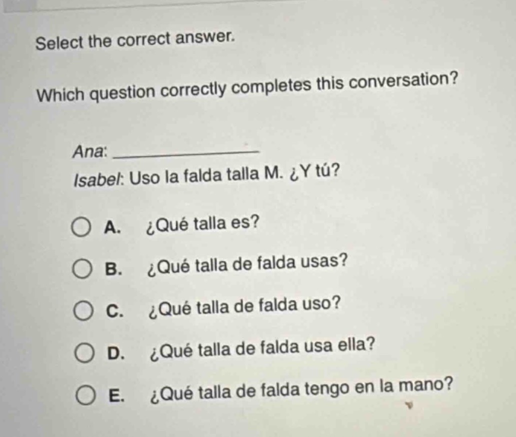 select the correct answer. which question correctly completes this conversation? ana: ____________ isabel: uso la falda talla m. ¿y tú? a. ¿qué talla es? b. ¿qué talla de falda usas? c. ¿qué talla de falda uso? d. ¿qué talla de falda usa ella? e. ¿qué talla de falda tengo en la mano?