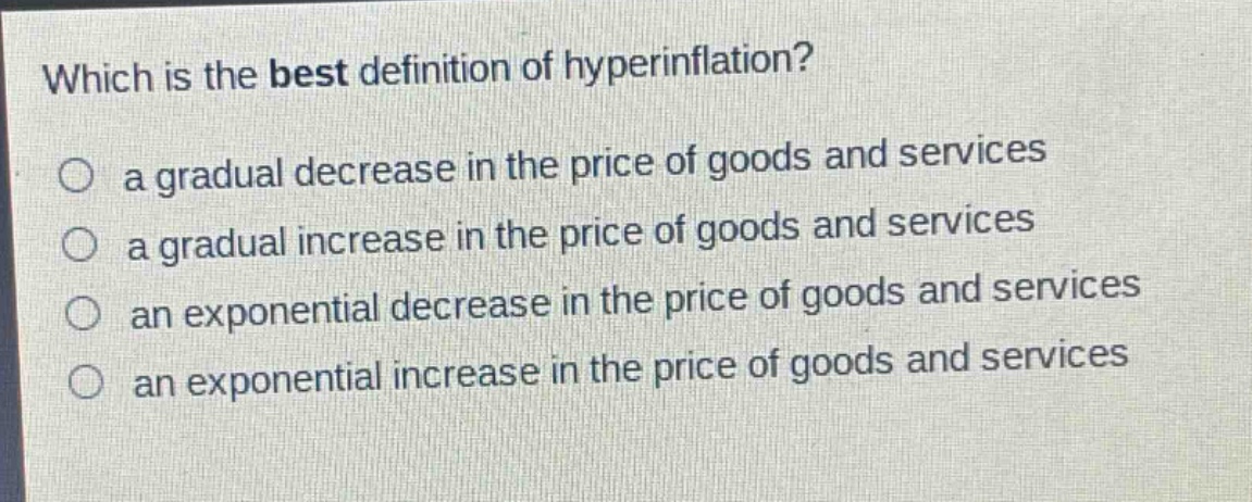 which is the best definition of hyperinflation?\n a gradual decrease in the price of goods and services\n a gradual increase in the price of goods and services\n an exponential decrease in the price of goods and services\n an exponential increase in the price of goods and services