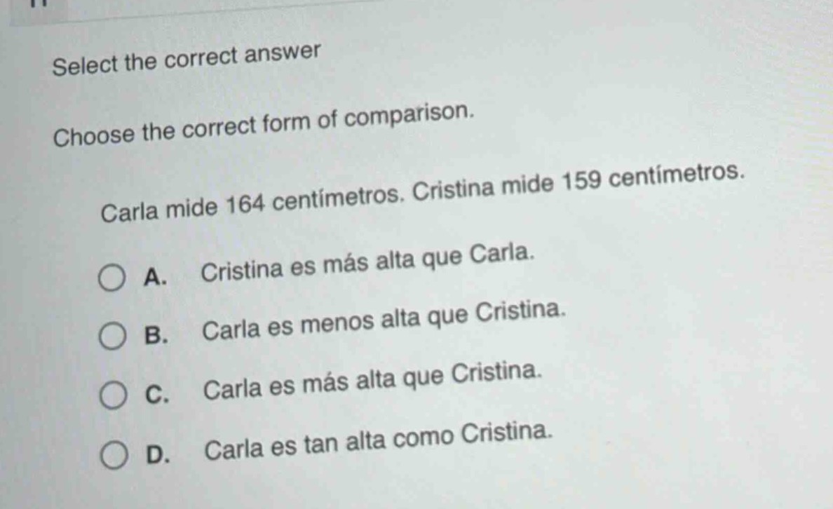 select the correct answer\nchoose the correct form of comparison.\ncarla mide 164 centímetros. cristina mide 159 centímetros.\na. cristina es más alta que carla.\nb. carla es menos alta que cristina.\nc. carla es más alta que cristina.\nd. carla es tan alta como cristina.