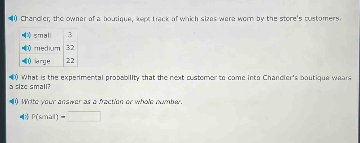 chandler, the owner of a boutique, kept track of which sizes were worn by the stores customers. small 3 medium 32 large 22 what is the experimental probability that the next customer to come into chandlers boutique wears a size small? write your answer as a fraction or whole number. p(small) =