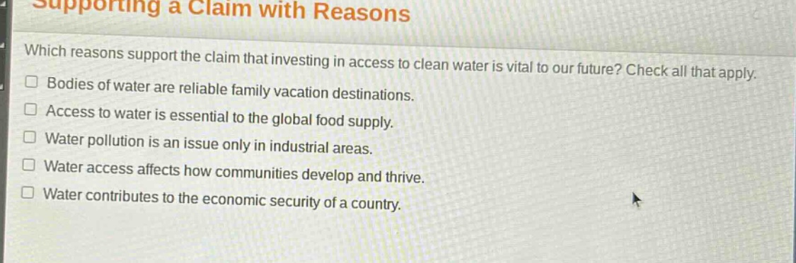 supporting a claim with reasons\nwhich reasons support the claim that investing in access to clean water is vital to our future? check all that apply.\n□ bodies of water are reliable family vacation destinations.\n□ access to water is essential to the global food supply.\n□ water pollution is an issue only in industrial areas.\n□ water access affects how communities develop and thrive.\n□ water contributes to the economic security of a country.