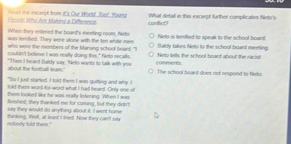 read the excerpt from its our world, too!: young people who are making a difference. when they entered the boards meeting room, neto was terrified. they were alone with the ten white men who were the members of the maring school board. i couldnt believe i was really doing this, neto recalls. then i heard baldy say, neto wants to talk with you about the football team. so i just started. i told them i was quitting and why. i told them word - for - word what i had heard. only one of them looked like he was really listening. when i was finished, they thanked me for coming, but they didnt say they would do anything about it. i went home thinking, well, at least i tried. now they cant say nobody told them. what detail in this excerpt further complicates netos conflict? o neto is terrified to speak to the school board. o baldy takes neto to the school board meeting. o neto tells the school board about the racist comments. o the school board does not respond to neto.