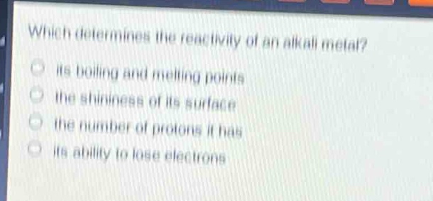 which determines the reactivity of an alkali metal?\nits boiling and melting points\nthe shininess of its surface\nthe number of protons it has\nits ability to lose electrons