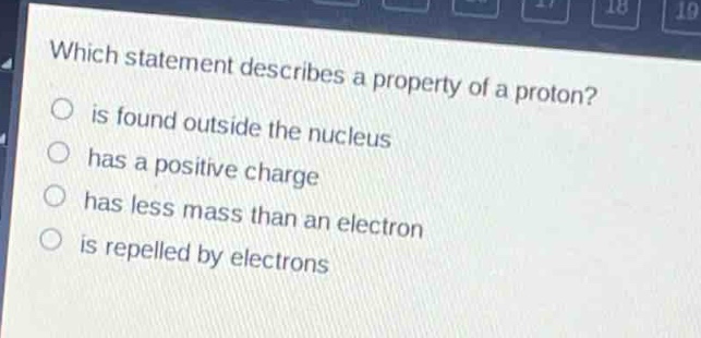 which statement describes a property of a proton?\nis found outside the nucleus\nhas a positive charge\nhas less mass than an electron\nis repelled by electrons