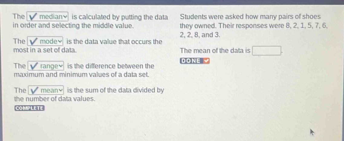 the median is calculated by putting the data in order and selecting the middle value. the mode is the data value that occurs the most in a set of data. the range is the difference between the maximum and minimum values of a data set. the mean is the sum of the data divided by the number of data values. students were asked how many pairs of shoes they owned. their responses were 8, 2, 1, 5, 7, 6, 2, 2, 8, and 3. the mean of the data is