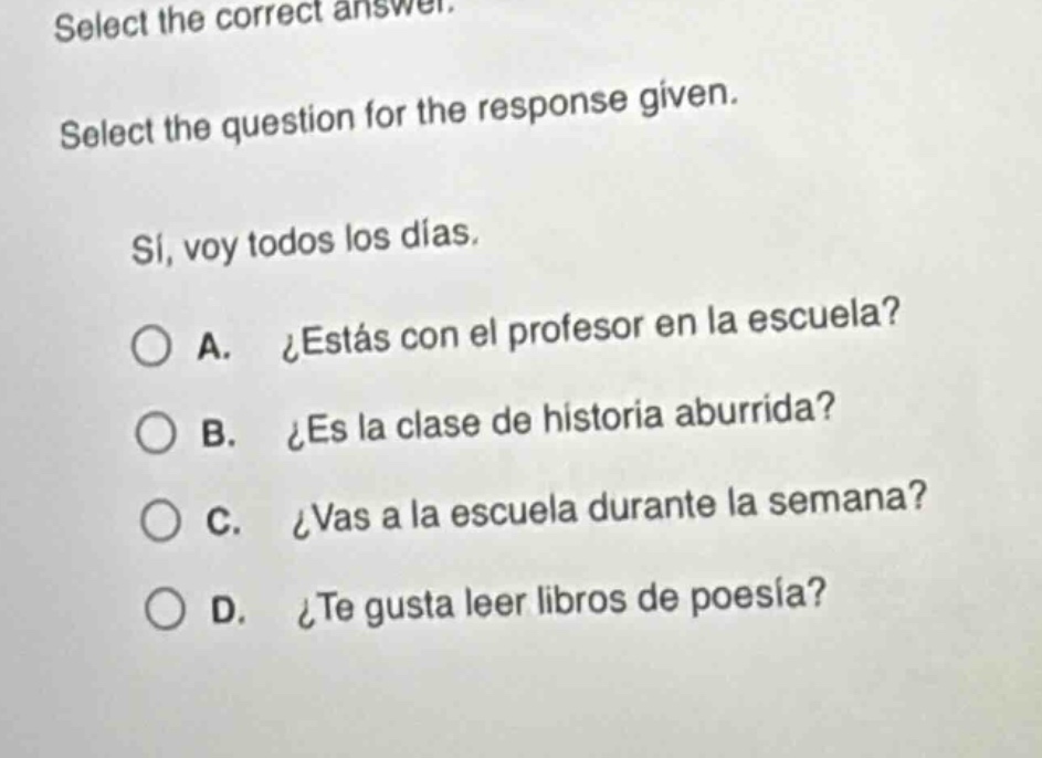 select the correct answer. select the question for the response given. sí, voy todos los días. a. ¿estás con el profesor en la escuela? b. ¿es la clase de historia aburrida? c. ¿vas a la escuela durante la semana? d. ¿te gusta leer libros de poesía?