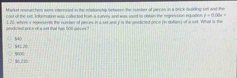 market researchers were interested in the relationship between the number of pieces in a brick - building set and the cost of the set. information was collected from a survey and was used to obtain the regression equation $hat{y}=0.08x + 1.20$, where $x$ represents the number of pieces in a set and $hat{y}$ is the predicted price (in dollars) of a set. what is the predicted price of a set that has 500 pieces?\n$40\n$41.20\n$600\n$6,235