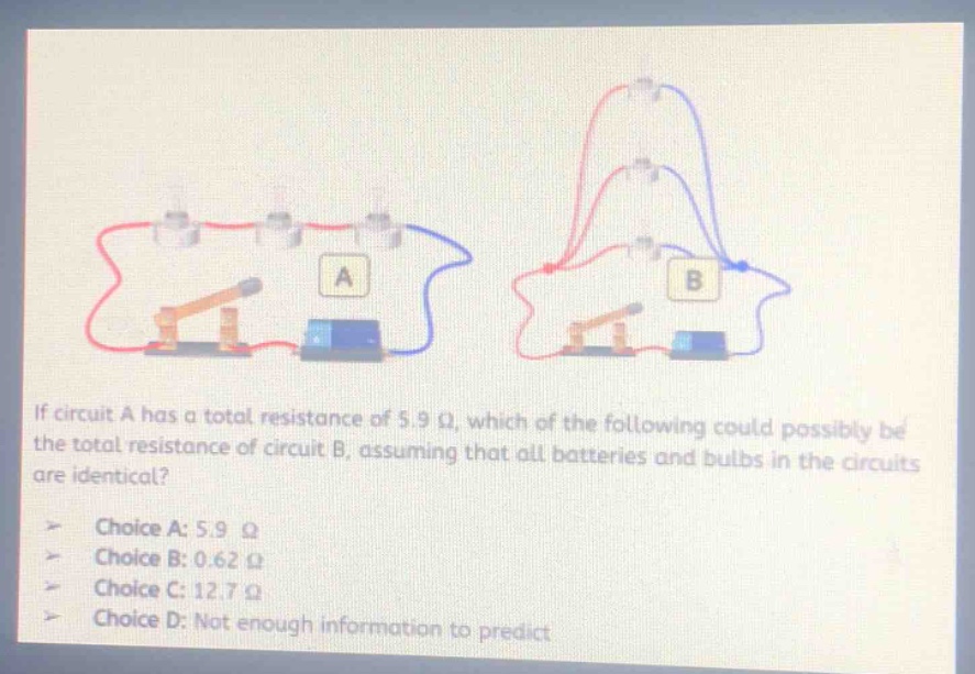 if circuit a has a total resistance of 5.9 ω, which of the following could possibly be the total resistance of circuit b, assuming that all batteries and bulbs in the circuits are identical?\nchoice a: 5.9 ω\nchoice b: 0.62 ω\nchoice c: 12.7 ω\nchoice d: not enough information to predict