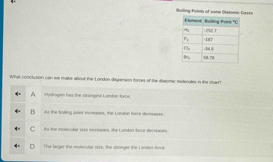 boiling points of some diatomic gases\nelement boiling point °c\nh₂ -252.7\nf₂ -187\ncl₂ -34.6\nbr₂ 58.78\nwhat conclusion can we make about the london dispersion forces of the diatomic molecules in the chart?\na hydrogen has the strongest london force.\nb as the boiling point increases, the london force decreases.\nc as the molecular size increases, the london force decreases.\nd the larger the molecular size, the stronger the london force.