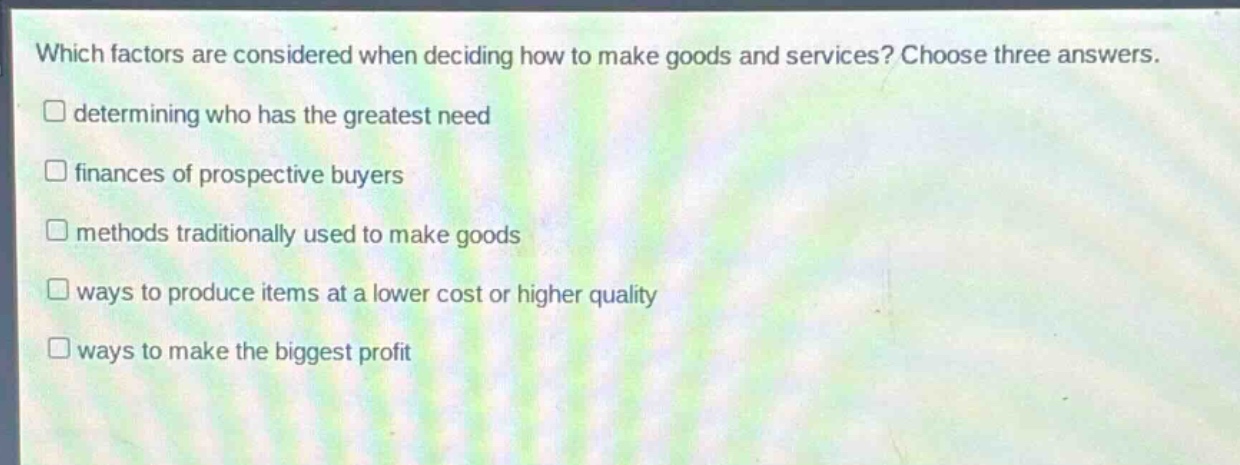 which factors are considered when deciding how to make goods and services? choose three answers. \n□ determining who has the greatest need\n□ finances of prospective buyers\n□ methods traditionally used to make goods\n□ ways to produce items at a lower cost or higher quality\n□ ways to make the biggest profit