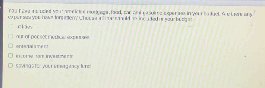 you have included your predicted mortgage, food, car, and gasoline expenses in your budget. are there any expenses you have forgotten? choose all that should be included in your budget.\n□ utilities\n□ out - of - pocket medical expenses\n□ entertainment\n□ income from investments\n□ savings for your emergency fund