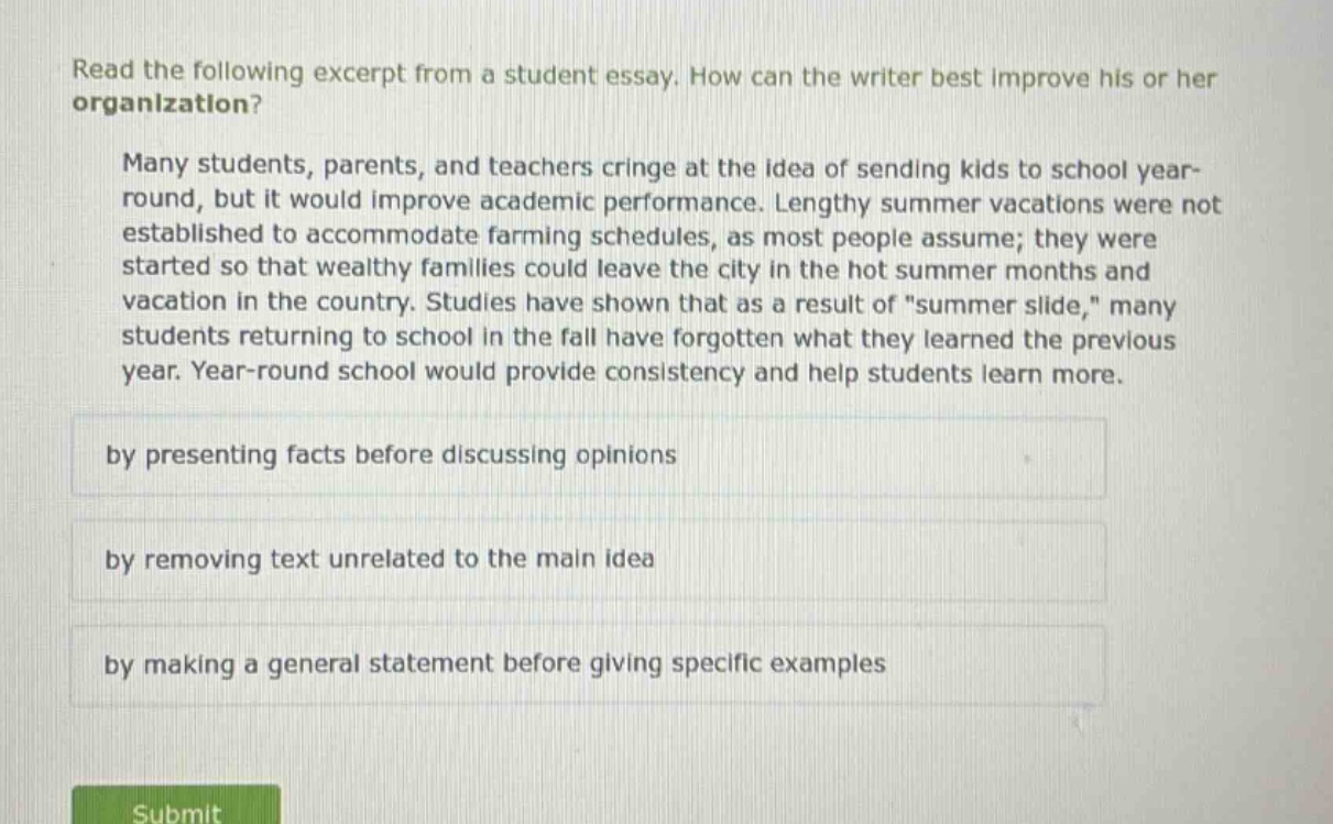 read the following excerpt from a student essay. how can the writer best improve his or her organization? many students, parents, and teachers cringe at the idea of sending kids to school year - round, but it would improve academic performance. lengthy summer vacations were not established to accommodate farming schedules, as most people assume; they were started so that wealthy families could leave the city in the hot summer months and vacation in the country. studies have shown that as a result of \summer slide,\ many students returning to school in the fall have forgotten what they learned the previous year. year - round school would provide consistency and help students learn more. by presenting facts before discussing opinions by removing text unrelated to the main idea by making a general statement before giving specific examples