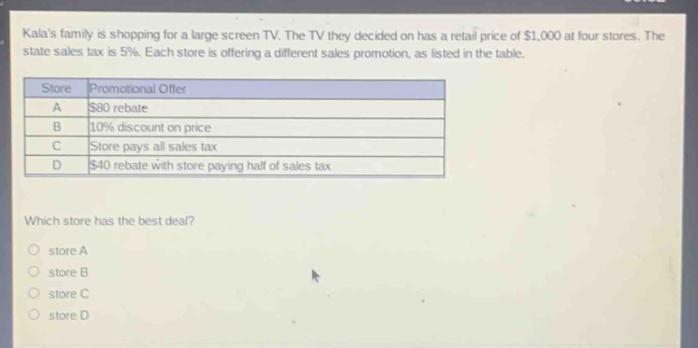 kalas family is shopping for a large - screen tv. the tv they decided on has a retail price of $1,000 at four stores. the state sales tax is 5%. each store is offering a different sales promotion, as listed in the table.\n| store | promotional offer |\n| ---- | ---- |\n| a | $80 rebate |\n| b | 10% discount on price |\n| c | store pays all sales tax |\n| d | $40 rebate with store paying half of sales tax |\nwhich store has the best deal?\nstore a\nstore b\nstore c\nstore d