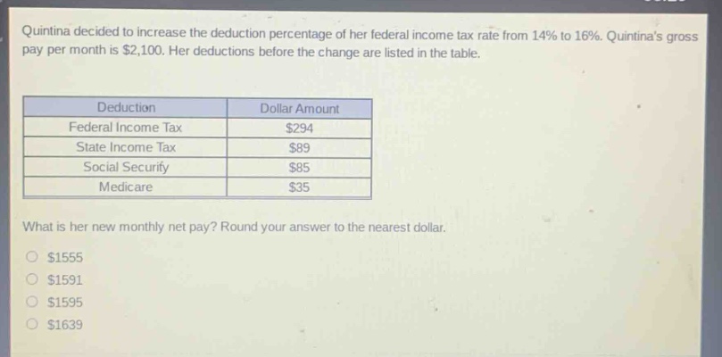 quintina decided to increase the deduction percentage of her federal income tax rate from 14% to 16%. quintinas gross pay per month is $2,100. her deductions before the change are listed in the table.\n\n| deduction | dollar amount |\n|--|--| \n| federal income tax | $294 |\n| state income tax | $89 |\n| social security | $85 |\n| medicare | $35 |\n\nwhat is her new monthly net pay? round your answer to the nearest dollar.\n\n$1555\n$1591\n$1595\n$1639