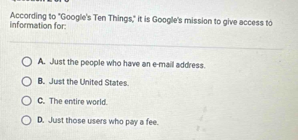 according to \googles ten things,\ it is googles mission to give access to information for:\n\na. just the people who have an e - mail address.\nb. just the united states.\nc. the entire world.\nd. just those users who pay a fee.
