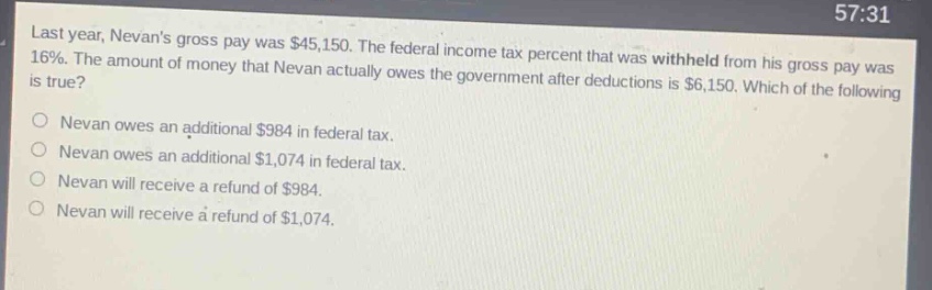 last year, nevans gross pay was $45,150. the federal income tax percent that was withheld from his gross pay was 16%. the amount of money that nevan actually owes the government after deductions is $6,150. which of the following is true?\nnevan owes an additional $984 in federal tax.\nnevan owes an additional $1,074 in federal tax.\nnevan will receive a refund of $984.\nnevan will receive a refund of $1,074.