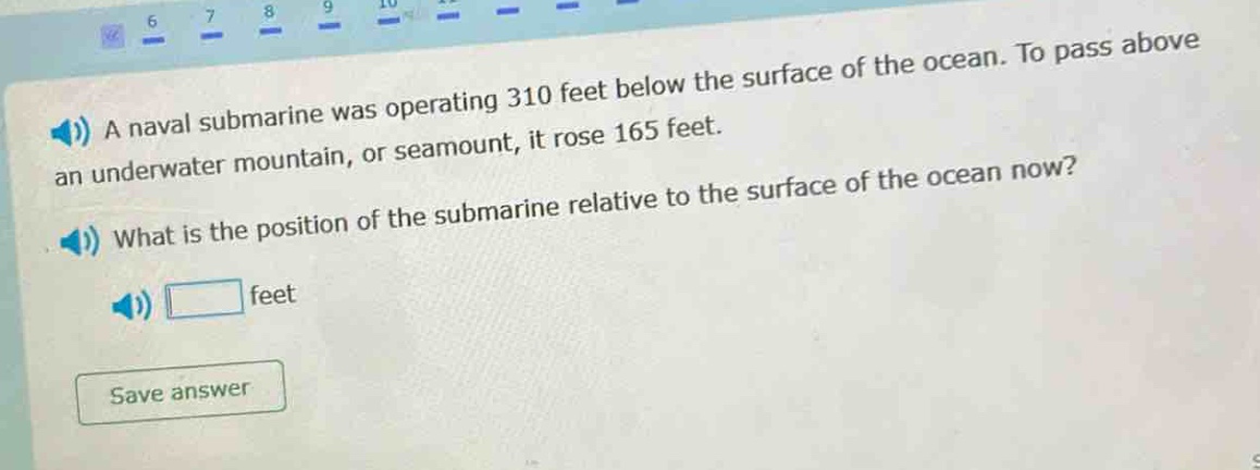 a naval submarine was operating 310 feet below the surface of the ocean. to pass above an underwater mountain, or seamount, it rose 165 feet. what is the position of the submarine relative to the surface of the ocean now? feet