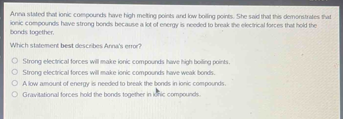 anna stated that ionic compounds have high melting points and low boiling points. she said that this demonstrates that ionic compounds have strong bonds because a lot of energy is needed to break the electrical forces that hold the bonds together. which statement best describes annas error? strong electrical forces will make ionic compounds have high boiling points. strong electrical forces will make ionic compounds have weak bonds. a low amount of energy is needed to break the bonds in ionic compounds. gravitational forces hold the bonds together in ionic compounds.