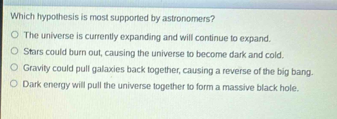 which hypothesis is most supported by astronomers?\no the universe is currently expanding and will continue to expand.\no stars could burn out, causing the universe to become dark and cold.\no gravity could pull galaxies back together, causing a reverse of the big bang.\no dark energy will pull the universe together to form a massive black hole.