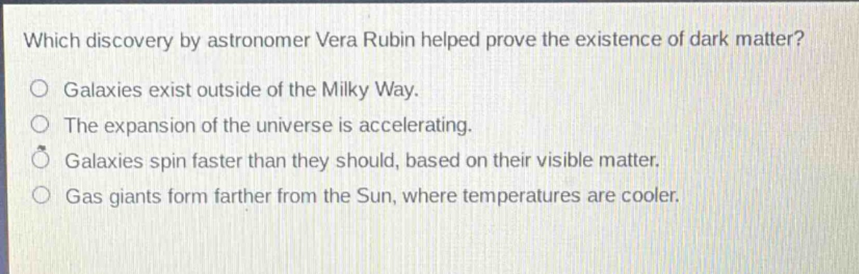 which discovery by astronomer vera rubin helped prove the existence of dark matter?\no galaxies exist outside of the milky way.\no the expansion of the universe is accelerating.\no galaxies spin faster than they should, based on their visible matter.\no gas giants form farther from the sun, where temperatures are cooler.