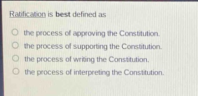 ratification is best defined as\n○ the process of approving the constitution.\n○ the process of supporting the constitution.\n○ the process of writing the constitution.\n○ the process of interpreting the constitution.