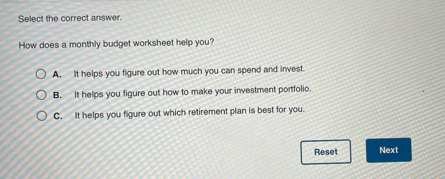 select the correct answer. how does a monthly budget worksheet help you? a. it helps you figure out how much you can spend and invest. b. it helps you figure out how to make your investment portfolio. c. it helps you figure out which retirement plan is best for you.