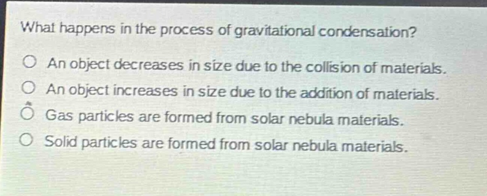 what happens in the process of gravitational condensation?\no an object decreases in size due to the collision of materials.\no an object increases in size due to the addition of materials.\no gas particles are formed from solar nebula materials.\no solid particles are formed from solar nebula materials.