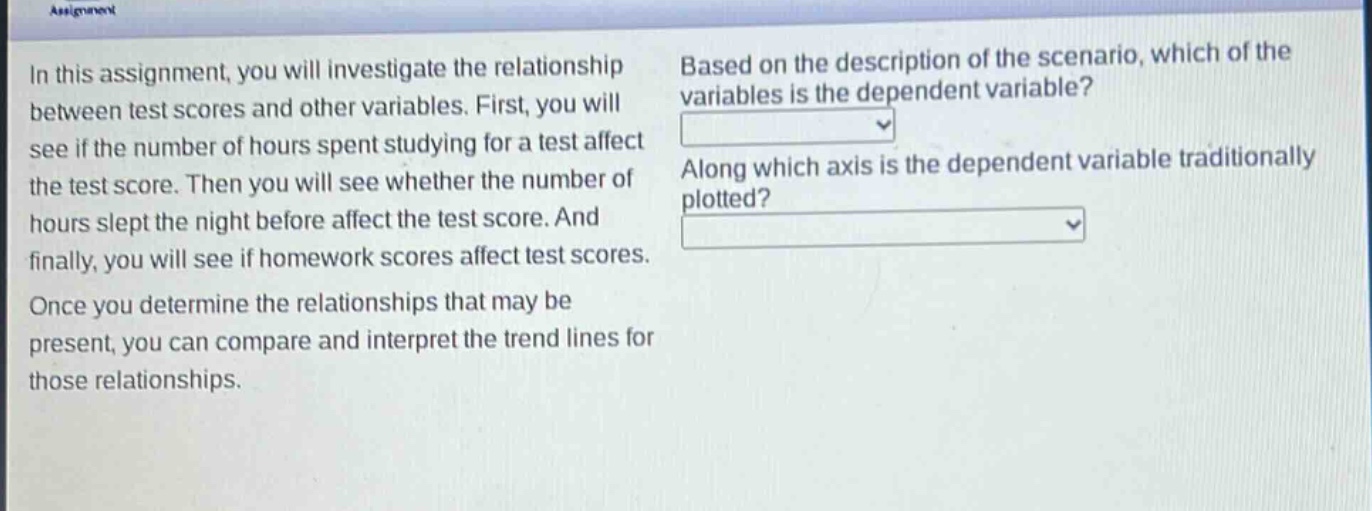 in this assignment, you will investigate the relationship between test scores and other variables. first, you will see if the number of hours spent studying for a test affect the test score. then you will see whether the number of hours slept the night before affect the test score. and finally, you will see if homework scores affect test scores. once you determine the relationships that may be present, you can compare and interpret the trend lines for those relationships. based on the description of the scenario, which of the variables is the dependent variable? along which axis is the dependent variable traditionally plotted?