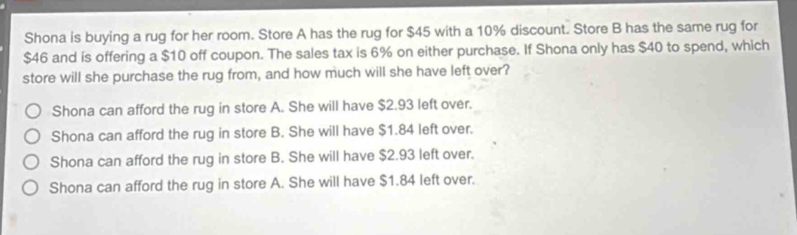 shona is buying a rug for her room. store a has the rug for $45 with a 10% discount. store b has the same rug for $46 and is offering a $10 off coupon. the sales tax is 6% on either purchase. if shona only has $40 to spend, which store will she purchase the rug from, and how much will she have left over?\no shona can afford the rug in store a. she will have $2.93 left over.\no shona can afford the rug in store b. she will have $1.84 left over.\no shona can afford the rug in store b. she will have $2.93 left over.\no shona can afford the rug in store a. she will have $1.84 left over.