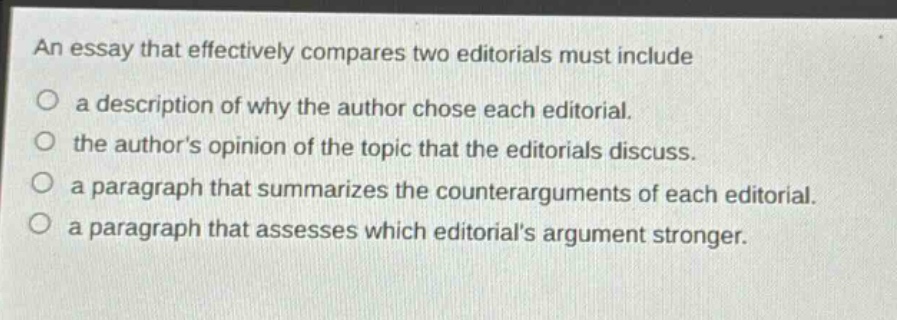 an essay that effectively compares two editorials must include\na description of why the author chose each editorial.\nthe authors opinion of the topic that the editorials discuss.\na paragraph that summarizes the counter - arguments of each editorial.\na paragraph that assesses which editorials argument stronger.