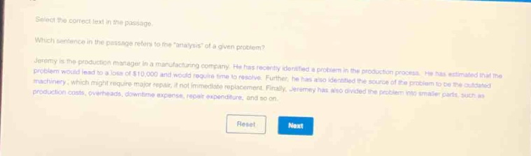 select the correct text in the passage. which sentence in the passage refers to the “analysis” of a given problem? jeremy is the production manager in a manufacturing company. he has recently identified a problem in the production process. he has estimated that the problem would lead to a loss of $10,000 and would require time to resolve. further, he has also identified the source of the problem to be the outdated machinery, which might require major repair, if not immediate replacement. finally, jeremy has also divided the problem into smaller parts, such as production costs, overheads, downtime expense, repair expenditure, and so on.