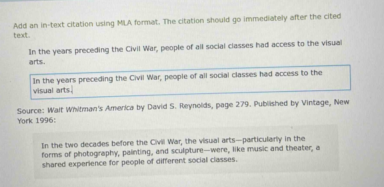 add an in - text citation using mla format. the citation should go immediately after the cited text.\nin the years preceding the civil war, people of all social classes had access to the visual arts.\nin the years preceding the civil war, people of all social classes had access to the visual arts.\nsource: walt whitmans america by david s. reynolds, page 279. published by vintage, new york 1996:\nin the two decades before the civil war, the visual arts—particularly in the forms of photography, painting, and sculpture—were, like music and theater, a shared experience for people of different social classes.