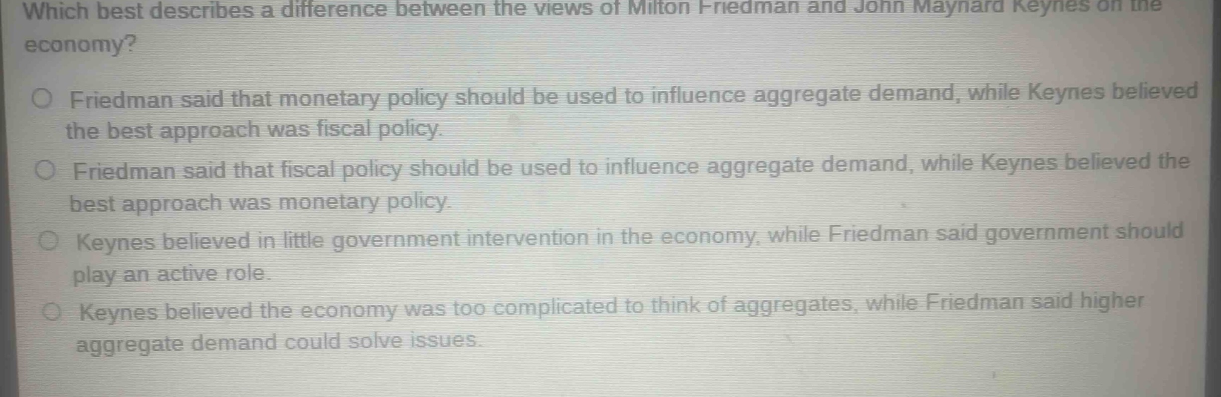 which best describes a difference between the views of milton friedman and john maynard keynes on the economy?\nfriedman said that monetary policy should be used to influence aggregate demand, while keynes believed the best approach was fiscal policy.\nfriedman said that fiscal policy should be used to influence aggregate demand, while keynes believed the best approach was monetary policy.\nkeynes believed in little government intervention in the economy, while friedman said government should play an active role.\nkeynes believed the economy was too complicated to think of aggregates, while friedman said higher aggregate demand could solve issues.