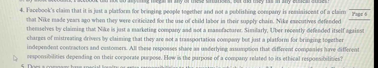 4. facebooks claim that it is just a platform for bringing people together and not a publishing company is reminiscent of a claim that nike made years ago when they were criticized for the use of child labor in their supply chain. nike executives defended themselves by claiming that nike is just a marketing company and not a manufacturer. similarly, uber recently defended itself against charges of mistreating drivers by claiming that they are not a transportation company but just a platform for bringing together independent contractors and customers. all these responses share an underlying assumption that different companies have different responsibilities depending on their corporate purpose. how is the purpose of a company related to its ethical responsibilities? 5. does a company have special loyalty or extra responsibilities to the country in which it operates?
