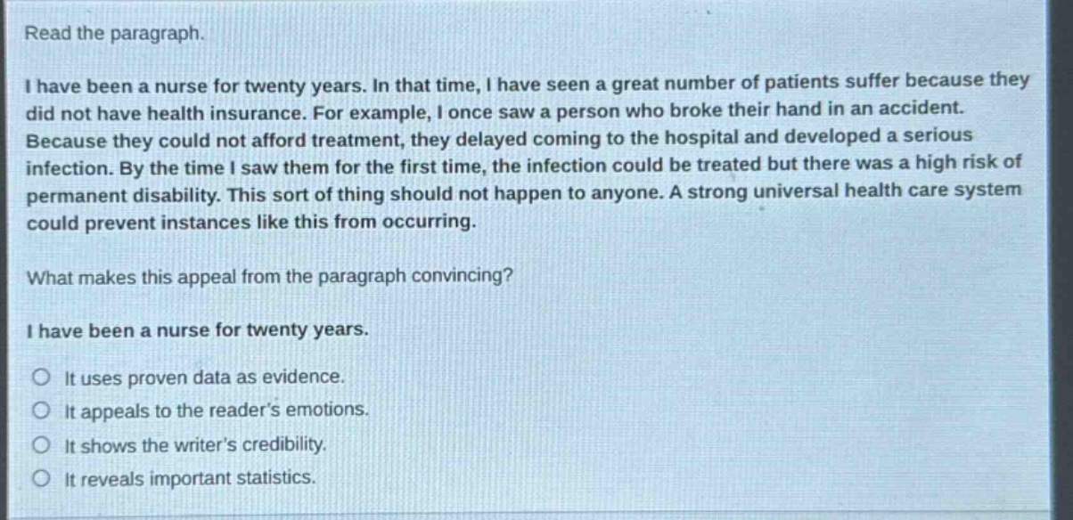 read the paragraph.\ni have been a nurse for twenty years. in that time, i have seen a great number of patients suffer because they did not have health insurance. for example, i once saw a person who broke their hand in an accident. because they could not afford treatment, they delayed coming to the hospital and developed a serious infection. by the time i saw them for the first time, the infection could be treated but there was a high risk of permanent disability. this sort of thing should not happen to anyone. a strong universal health care system could prevent instances like this from occurring.\nwhat makes this appeal from the paragraph convincing?\ni have been a nurse for twenty years.\nit uses proven data as evidence.\nit appeals to the reader’s emotions.\nit shows the writer’s credibility.\nit reveals important statistics.