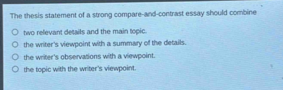the thesis statement of a strong compare - and - contrast essay should combine\ntwo relevant details and the main topic.\nthe writers viewpoint with a summary of the details.\nthe writers observations with a viewpoint.\nthe topic with the writers viewpoint.