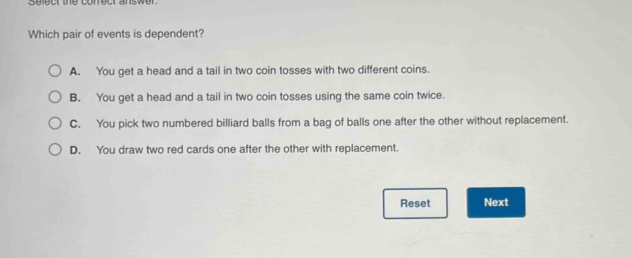 select the correct answer. which pair of events is dependent? a. you get a head and a tail in two coin tosses with two different coins. b. you get a head and a tail in two coin tosses using the same coin twice. c. you pick two numbered billiard balls from a bag of balls one after the other without replacement. d. you draw two red cards one after the other with replacement.
