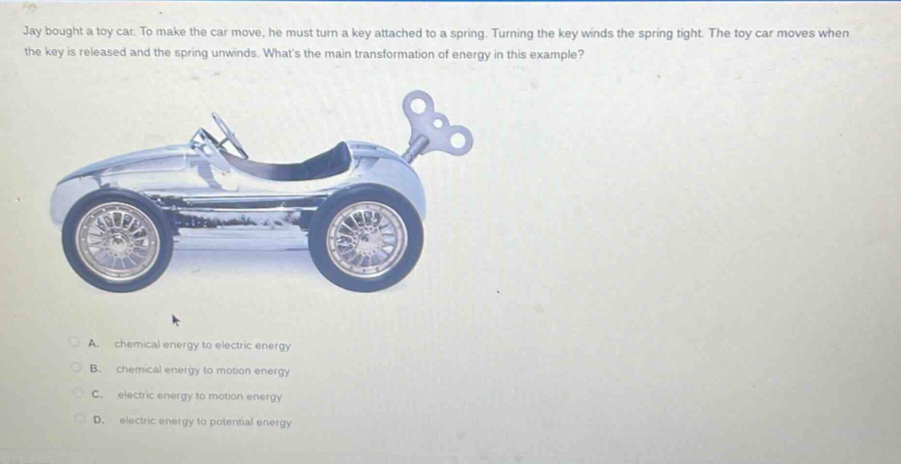 jay bought a toy car. to make the car move, he must turn a key attached to a spring. turning the key winds the spring tight. the toy car moves when the key is released and the spring unwinds. whats the main transformation of energy in this example?\na. chemical energy to electric energy\nb. chemical energy to motion energy\nc. electric energy to motion energy\nd. electric energy to potential energy