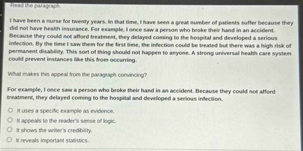 read the paragraph.\ni have been a nurse for twenty years. in that time, i have seen a great number of patients suffer because they did not have health insurance. for example, i once saw a person who broke their hand in an accident. because they could not afford treatment, they delayed coming to the hospital and developed a serious infection. by the time i saw them for the first time, the infection could be treated but there was a high risk of permanent disability. this sort of thing should not happen to anyone. a strong universal health care system could prevent instances like this from occurring.\nwhat makes this appeal from the paragraph convincing?\nfor example, i once saw a person who broke their hand in an accident. because they could not afford treatment, they delayed coming to the hospital and developed a serious infection.\nit uses a specific example as evidence.\nit appeals to the readers sense of logic.\nit shows the writers credibility.\nit reveals important statistics.