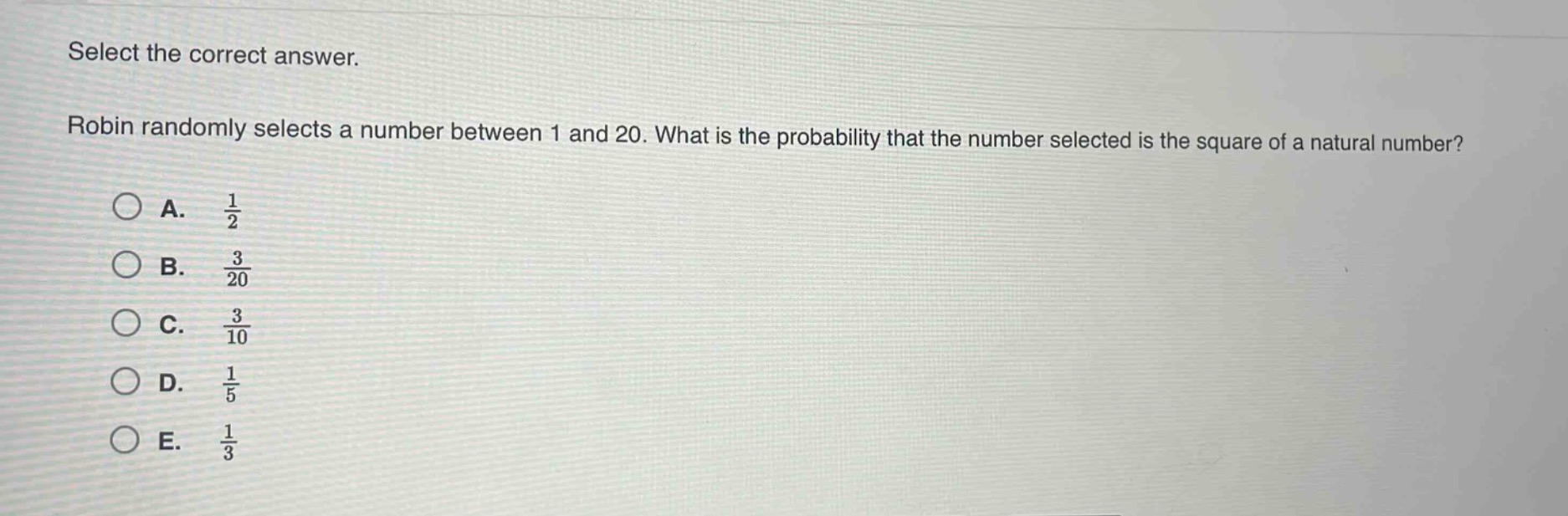 select the correct answer. robin randomly selects a number between 1 and 20. what is the probability that the number selected is the square of a natural number? a. $\frac{1}{2}$ b. $\frac{3}{20}$ c. $\frac{3}{10}$ d. $\frac{1}{5}$ e. $\frac{1}{3}$