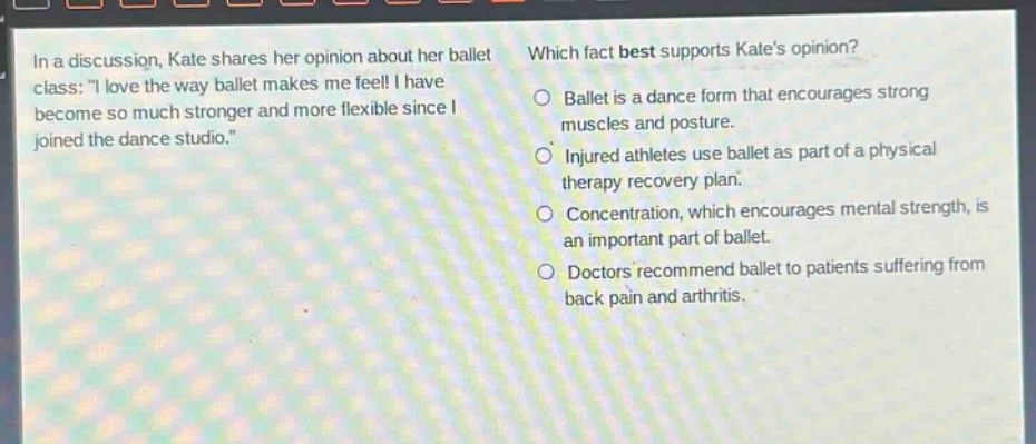 in a discussion, kate shares her opinion about her ballet class: i love the way ballet makes me feel! i have become so much stronger and more flexible since i joined the dance studio. which fact best supports kates opinion? ballet is a dance form that encourages strong muscles and posture. injured athletes use ballet as part of a physical therapy recovery plan. concentration, which encourages mental strength, is an important part of ballet. doctors recommend ballet to patients suffering from back pain and arthritis.