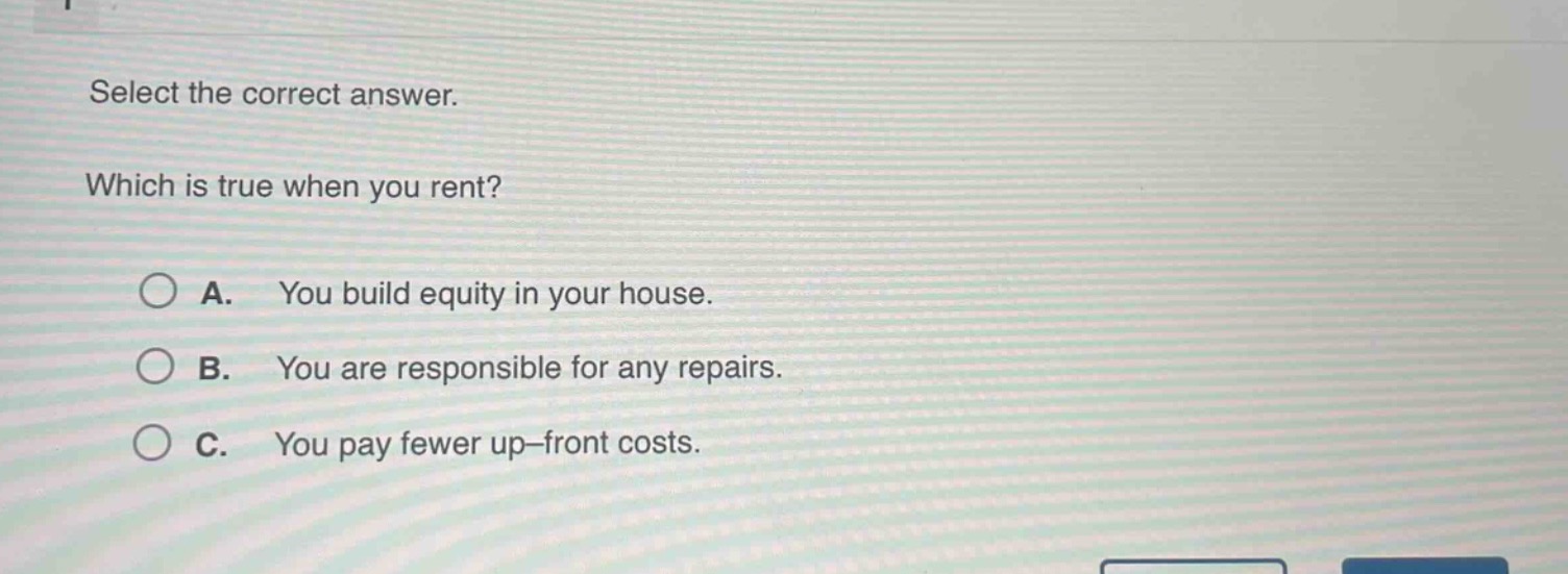 select the correct answer. which is true when you rent? a. you build equity in your house. b. you are responsible for any repairs. c. you pay fewer up - front costs.