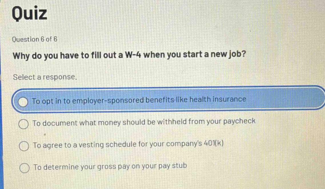 quiz\nquestion 6 of 6\nwhy do you have to fill out a w - 4 when you start a new job?\nselect a response.\nto opt in to employer - sponsored benefits like health insurance\nto document what money should be withheld from your paycheck\nto agree to a vesting schedule for your company’s 401(k)\nto determine your gross pay on your pay stub