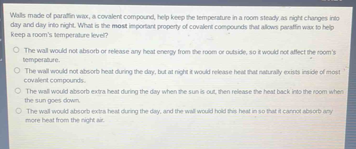 walls made of paraffin wax, a covalent compound, help keep the temperature in a room steady as night changes into day and day into night. what is the most important property of covalent compounds that allows paraffin wax to help keep a rooms temperature level?\n\nthe wall would not absorb or release any heat energy from the room or outside, so it would not affect the rooms temperature.\n\nthe wall would not absorb heat during the day, but at night it would release heat that naturally exists inside of most covalent compounds.\n\nthe wall would absorb extra heat during the day when the sun is out, then release the heat back into the room when the sun goes down.\n\nthe wall would absorb extra heat during the day, and the wall would hold this heat in so that it cannot absorb any more heat from the night air.