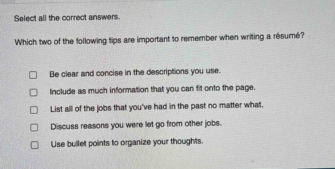 select all the correct answers. which two of the following tips are important to remember when writing a résumé? be clear and concise in the descriptions you use. include as much information that you can fit onto the page. list all of the jobs that youve had in the past no matter what. discuss reasons you were let go from other jobs. use bullet points to organize your thoughts.