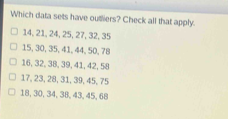 which data sets have outliers? check all that apply.\n□ 14, 21, 24, 25, 27, 32, 35\n□ 15, 30, 35, 41, 44, 50, 78\n□ 16, 32, 38, 39, 41, 42, 58\n□ 17, 23, 28, 31, 39, 45, 75\n□ 18, 30, 34, 38, 43, 45, 68