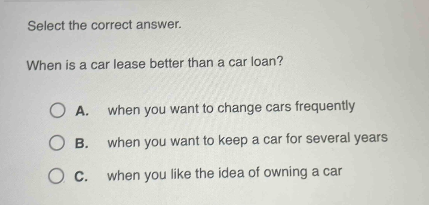 select the correct answer. when is a car lease better than a car loan? a. when you want to change cars frequently b. when you want to keep a car for several years c. when you like the idea of owning a car