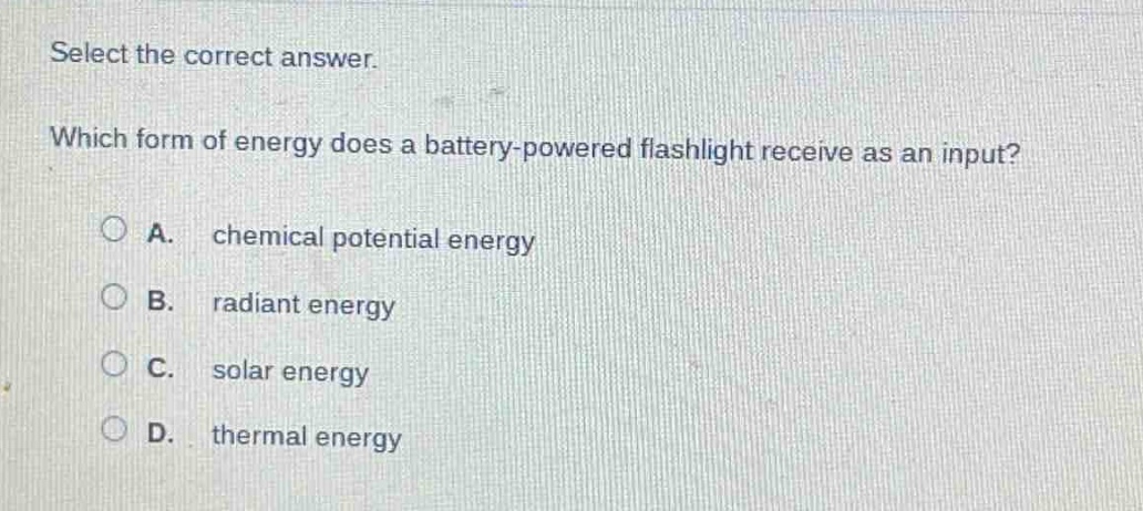select the correct answer. which form of energy does a battery - powered flashlight receive as an input? a. chemical potential energy b. radiant energy c. solar energy d. thermal energy